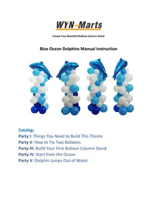  
Create Your Beautiful Balloon Column Stand 
 
Blue Ocean Dolphins Manual Instruction 
 
 
 
 
 
 
 
 
   
Catalog: 
Party I: Things You Need to Build This Theme 
Party II: How to Tie Two Balloons 
Party III: Build Your First Balloon Column Stand 
Party IV: Start from the Ocean 
Party V: Dolphin Jumps Out of Water 
 
 
 