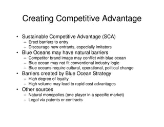 Creating Competitive Advantage
• Sustainable Competitive Advantage (SCA)
– Erect barriers to entry
– Discourage new entrants, especially imitators

• Blue Oceans may have natural barriers
– Competitor brand image may conflict with blue ocean
– Blue ocean may not fit conventional industry logic
– Blue oceans require cultural, operational, political change

• Barriers created by Blue Ocean Strategy
– High degree of loyalty
– High volume may lead to rapid cost advantages

• Other sources
– Natural monopolies (one player in a specific market)
– Legal via patents or contracts

 