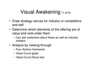 Visual Awakening (1 of 4)
• Draw strategy canvas for industry or competitors
and self
• Determine which elements of the offering are of
value and rank-order them
– Can ask customers about these as well as industry
insiders

• Analyze by viewing through
– Four Actions framework
– Value Curve goals
– Value Curve litmus test

 