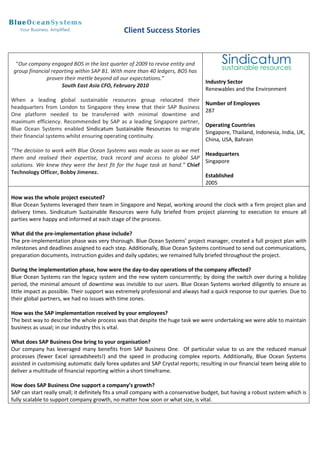 Client Success Stories


  “Our company engaged BOS in the last quarter of 2009 to revise entity and
 group financial reporting within SAP B1. With more than 40 ledgers, BOS has
              proven their mettle beyond all our expectations.”
                                                                                  Industry Sector
                     South East Asia CFO, February 2010
                                                                                  Renewables and the Environment
When a leading global sustainable resources group relocated their
                                                                                  Number of Employees
headquarters from London to Singapore they knew that their SAP Business
                                                                                  287
One platform needed to be transferred with minimal downtime and
maximum efficiency. Recommended by SAP as a leading Singapore partner,
                                                                                  Operating Countries
Blue Ocean Systems enabled Sindicatum Sustainable Resources to migrate
                                                                                  Singapore, Thailand, Indonesia, India, UK,
their financial systems whilst ensuring operating continuity.
                                                                                  China, USA, Bahrain
“The decision to work with Blue Ocean Systems was made as soon as we met
                                                                            Headquarters
them and realised their expertise, track record and access to global SAP
                                                                            Singapore
solutions. We knew they were the best fit for the huge task at hand.” Chief
Technology Officer, Bobby Jimenez.
                                                                            Established
                                                                            2005

How was the whole project executed?
Blue Ocean Systems leveraged their team in Singapore and Nepal, working around the clock with a firm project plan and
delivery times. Sindicatum Sustainable Resources were fully briefed from project planning to execution to ensure all
parties were happy and informed at each stage of the process.

What did the pre-implementation phase include?
The pre-implementation phase was very thorough. Blue Ocean Systems’ project manager, created a full project plan with
milestones and deadlines assigned to each step. Additionally, Blue Ocean Systems continued to send out communications,
preparation documents, instruction guides and daily updates; we remained fully briefed throughout the project.

During the implementation phase, how were the day-to-day operations of the company affected?
Blue Ocean Systems ran the legacy system and the new system concurrently; by doing the switch over during a holiday
period, the minimal amount of downtime was invisible to our users. Blue Ocean Systems worked diligently to ensure as
little impact as possible. Their support was extremely professional and always had a quick response to our queries. Due to
their global partners, we had no issues with time zones.

How was the SAP implementation received by your employees?
The best way to describe the whole process was that despite the huge task we were undertaking we were able to maintain
business as usual; in our industry this is vital.

What does SAP Business One bring to your organisation?
Our company has leveraged many benefits from SAP Business One. Of particular value to us are the reduced manual
processes (fewer Excel spreadsheets!) and the speed in producing complex reports. Additionally, Blue Ocean Systems
assisted in customising automatic daily forex updates and SAP Crystal reports; resulting in our financial team being able to
deliver a multitude of financial reporting within a short timeframe.

How does SAP Business One support a company’s growth?
SAP can start really small; it definitely fits a small company with a conservative budget, but having a robust system which is
fully scalable to support company growth, no matter how soon or what size, is vital.
 