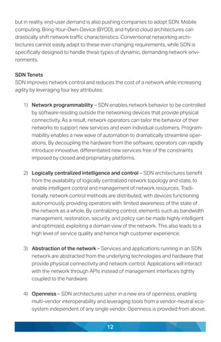 12
but in reality, end-user demand is also pushing companies to adopt SDN. Mobile
computing, Bring-Your-Own-Device (BYOD), and hybrid cloud architectures can
drastically shift network traffic characteristics. Conventional networking archi-
tectures cannot easily adapt to these ever-changing requirements, while SDN is
specifically designed to handle these types of dynamic, demanding network envi-
ronments.
SDN Tenets
SDN improves network control and reduces the cost of a network while increasing
agility by leveraging four key attributes:
1)	 Network programmability – SDN enables network behavior to be controlled
by software residing outside the networking devices that provide physical
connectivity. As a result, network operators can tailor the behavior of their
networks to support new services and even individual customers. Program-
mability enables a new wave of automation to dramatically streamline oper-
ations. By decoupling the hardware from the software, operators can rapidly
introduce innovative, differentiated new services free of the constraints
imposed by closed and proprietary platforms.
2)	 Logically centralized intelligence and control – SDN architectures benefit
from the availability of logically centralized network topology and state, to
enable intelligent control and management of network resources. Tradi-
tionally, network control methods are distributed, with devices functioning
autonomously, providing operators with limited awareness of the state of
the network as a whole. By centralizing control, elements such as bandwidth
management, restoration, security, and policy can be made highly intelligent
and optimized, exploiting a domain view of the network. This also leads to a
high level of service quality and hence high customer experience.
3)	 Abstraction of the network – Services and applications running in an SDN
network are abstracted from the underlying technologies and hardware that
provide physical connectivity and network control. Applications will interact
with the network through APIs instead of management interfaces tightly
coupled to the hardware.
4)	 Openness – SDN architectures usher in a new era of openness, enabling
multi-vendor interoperability and leveraging tools from a vendor-neutral eco-
system independent of any single vendor. Openness is provided from above,
 