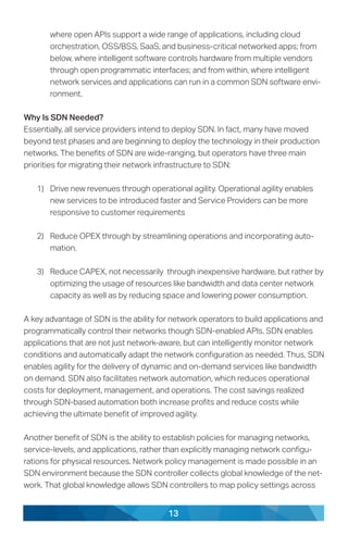 13
where open APIs support a wide range of applications, including cloud
orchestration, OSS/BSS, SaaS, and business-critical networked apps; from
below, where intelligent software controls hardware from multiple vendors
through open programmatic interfaces; and from within, where intelligent
network services and applications can run in a common SDN software envi-
ronment.
Why Is SDN Needed?
Essentially, all service providers intend to deploy SDN. In fact, many have moved
beyond test phases and are beginning to deploy the technology in their production
networks. The benefits of SDN are wide-ranging, but operators have three main
priorities for migrating their network infrastructure to SDN:
1)	 Drive new revenues through operational agility. Operational agility enables
new services to be introduced faster and Service Providers can be more
responsive to customer requirements
2)	 Reduce OPEX through by streamlining operations and incorporating auto-
mation.
3)	 Reduce CAPEX, not necessarily through inexpensive hardware, but rather by
optimizing the usage of resources like bandwidth and data center network
capacity as well as by reducing space and lowering power consumption.
A key advantage of SDN is the ability for network operators to build applications and
programmatically control their networks though SDN-enabled APIs. SDN enables
applications that are not just network-aware, but can intelligently monitor network
conditions and automatically adapt the network configuration as needed. Thus, SDN
enables agility for the delivery of dynamic and on-demand services like bandwidth
on demand. SDN also facilitates network automation, which reduces operational
costs for deployment, management, and operations. The cost savings realized
through SDN-based automation both increase profits and reduce costs while
achieving the ultimate benefit of improved agility.
Another benefit of SDN is the ability to establish policies for managing networks,
service-levels, and applications, rather than explicitly managing network configu-
rations for physical resources. Network policy management is made possible in an
SDN environment because the SDN controller collects global knowledge of the net-
work. That global knowledge allows SDN controllers to map policy settings across
 