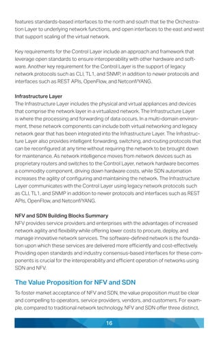 16
features standards-based interfaces to the north and south that tie the Orchestra-
tion Layer to underlying network functions, and open interfaces to the east and west
that support scaling of the virtual network.
Key requirements for the Control Layer include an approach and framework that
leverage open standards to ensure interoperability with other hardware and soft-
ware. Another key requirement for the Control Layer is the support of legacy
network protocols such as CLI, TL1, and SNMP, in addition to newer protocols and
interfaces such as REST APIs, OpenFlow, and Netconf/YANG.
Infrastructure Layer
The Infrastructure Layer includes the physical and virtual appliances and devices
that comprise the network layer in a virtualized network. The Infrastructure Layer
is where the processing and forwarding of data occurs. In a multi-domain environ-
ment, these network components can include both virtual networking and legacy
network gear that has been integrated into the Infrastructure Layer. The Infrastruc-
ture Layer also provides intelligent forwarding, switching, and routing protocols that
can be reconfigured at any time without requiring the network to be brought down
for maintenance. As network intelligence moves from network devices such as
proprietary routers and switches to the Control Layer, network hardware becomes
a commodity component, driving down hardware costs, while SDN automation
increases the agility of configuring and maintaining the network. The Infrastructure
Layer communicates with the Control Layer using legacy network protocols such
as CLI, TL1, and SNMP in addition to newer protocols and interfaces such as REST
APIs, OpenFlow, and Netconf/YANG.
NFV and SDN Building Blocks Summary
NFV provides service providers and enterprises with the advantages of increased
network agility and flexibility while offering lower costs to procure, deploy, and
manage innovative network services. The software-defined network is the founda-
tion upon which these services are delivered more efficiently and cost-effectively.
Providing open standards and industry consensus-based interfaces for these com-
ponents is crucial for the interoperability and efficient operation of networks using
SDN and NFV.
The Value Proposition for NFV and SDN
To foster market acceptance of NFV and SDN, the value proposition must be clear
and compelling to operators, service providers, vendors, and customers. For exam-
ple, compared to traditional network technology, NFV and SDN offer three distinct,
 