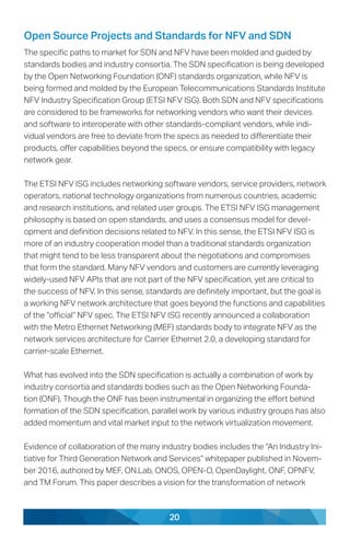 20
Open Source Projects and Standards for NFV and SDN
The specific paths to market for SDN and NFV have been molded and guided by
standards bodies and industry consortia. The SDN specification is being developed
by the Open Networking Foundation (ONF) standards organization, while NFV is
being formed and molded by the European Telecommunications Standards Institute
NFV Industry Specification Group (ETSI NFV ISG). Both SDN and NFV specifications
are considered to be frameworks for networking vendors who want their devices
and software to interoperate with other standards-compliant vendors, while indi-
vidual vendors are free to deviate from the specs as needed to differentiate their
products, offer capabilities beyond the specs, or ensure compatibility with legacy
network gear.
The ETSI NFV ISG includes networking software vendors, service providers, network
operators, national technology organizations from numerous countries, academic
and research institutions, and related user groups. The ETSI NFV ISG management
philosophy is based on open standards, and uses a consensus model for devel-
opment and definition decisions related to NFV. In this sense, the ETSI NFV ISG is
more of an industry cooperation model than a traditional standards organization
that might tend to be less transparent about the negotiations and compromises
that form the standard. Many NFV vendors and customers are currently leveraging
widely-used NFV APIs that are not part of the NFV specification, yet are critical to
the success of NFV. In this sense, standards are definitely important, but the goal is
a working NFV network architecture that goes beyond the functions and capabilities
of the “official” NFV spec. The ETSI NFV ISG recently announced a collaboration
with the Metro Ethernet Networking (MEF) standards body to integrate NFV as the
network services architecture for Carrier Ethernet 2.0, a developing standard for
carrier-scale Ethernet.
What has evolved into the SDN specification is actually a combination of work by
industry consortia and standards bodies such as the Open Networking Founda-
tion (ONF). Though the ONF has been instrumental in organizing the effort behind
formation of the SDN specification, parallel work by various industry groups has also
added momentum and vital market input to the network virtualization movement.
Evidence of collaboration of the many industry bodies includes the “An Industry Ini-
tiative for Third Generation Network and Services” whitepaper published in Novem-
ber 2016, authored by MEF, ON.Lab, ONOS, OPEN-O, OpenDaylight, ONF, OPNFV,
and TM Forum. This paper describes a vision for the transformation of network
 
