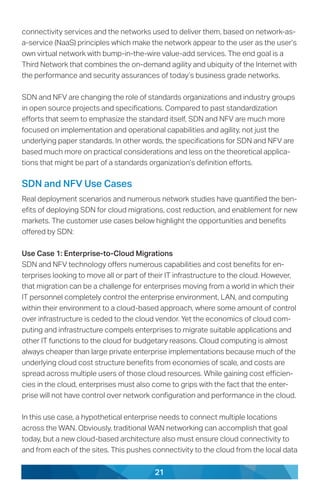 21
connectivity services and the networks used to deliver them, based on network-as-
a-service (NaaS) principles which make the network appear to the user as the user’s
own virtual network with bump-in-the-wire value-add services. The end goal is a
Third Network that combines the on-demand agility and ubiquity of the Internet with
the performance and security assurances of today’s business grade networks.
SDN and NFV are changing the role of standards organizations and industry groups
in open source projects and specifications. Compared to past standardization
efforts that seem to emphasize the standard itself, SDN and NFV are much more
focused on implementation and operational capabilities and agility, not just the
underlying paper standards. In other words, the specifications for SDN and NFV are
based much more on practical considerations and less on the theoretical applica-
tions that might be part of a standards organization’s definition efforts.
SDN and NFV Use Cases
Real deployment scenarios and numerous network studies have quantified the ben-
efits of deploying SDN for cloud migrations, cost reduction, and enablement for new
markets. The customer use cases below highlight the opportunities and benefits
offered by SDN:
Use Case 1: Enterprise-to-Cloud Migrations
SDN and NFV technology offers numerous capabilities and cost benefits for en-
terprises looking to move all or part of their IT infrastructure to the cloud. However,
that migration can be a challenge for enterprises moving from a world in which their
IT personnel completely control the enterprise environment, LAN, and computing
within their environment to a cloud-based approach, where some amount of control
over infrastructure is ceded to the cloud vendor. Yet the economics of cloud com-
puting and infrastructure compels enterprises to migrate suitable applications and
other IT functions to the cloud for budgetary reasons. Cloud computing is almost
always cheaper than large private enterprise implementations because much of the
underlying cloud cost structure benefits from economies of scale, and costs are
spread across multiple users of those cloud resources. While gaining cost efficien-
cies in the cloud, enterprises must also come to grips with the fact that the enter-
prise will not have control over network configuration and performance in the cloud.
In this use case, a hypothetical enterprise needs to connect multiple locations
across the WAN. Obviously, traditional WAN networking can accomplish that goal
today, but a new cloud-based architecture also must ensure cloud connectivity to
and from each of the sites. This pushes connectivity to the cloud from the local data
 