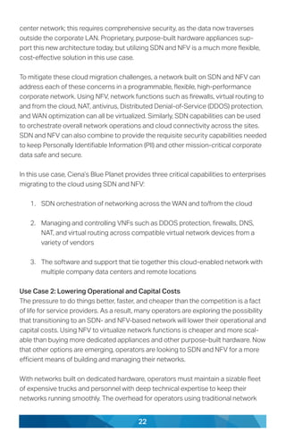 22
center network; this requires comprehensive security, as the data now traverses
outside the corporate LAN. Proprietary, purpose-built hardware appliances sup-
port this new architecture today, but utilizing SDN and NFV is a much more flexible,
cost-effective solution in this use case.
To mitigate these cloud migration challenges, a network built on SDN and NFV can
address each of these concerns in a programmable, flexible, high-performance
corporate network. Using NFV, network functions such as firewalls, virtual routing to
and from the cloud, NAT, antivirus, Distributed Denial-of-Service (DDOS) protection,
and WAN optimization can all be virtualized. Similarly, SDN capabilities can be used
to orchestrate overall network operations and cloud connectivity across the sites.
SDN and NFV can also combine to provide the requisite security capabilities needed
to keep Personally Identifiable Information (PII) and other mission-critical corporate
data safe and secure.
In this use case, Ciena’s Blue Planet provides three critical capabilities to enterprises
migrating to the cloud using SDN and NFV:
1.	 SDN orchestration of networking across the WAN and to/from the cloud
2.	 Managing and controlling VNFs such as DDOS protection, firewalls, DNS,
NAT, and virtual routing across compatible virtual network devices from a
variety of vendors
3.	 The software and support that tie together this cloud-enabled network with
multiple company data centers and remote locations
Use Case 2: Lowering Operational and Capital Costs
The pressure to do things better, faster, and cheaper than the competition is a fact
of life for service providers. As a result, many operators are exploring the possibility
that transitioning to an SDN- and NFV-based network will lower their operational and
capital costs. Using NFV to virtualize network functions is cheaper and more scal-
able than buying more dedicated appliances and other purpose-built hardware. Now
that other options are emerging, operators are looking to SDN and NFV for a more
efficient means of building and managing their networks.
With networks built on dedicated hardware, operators must maintain a sizable fleet
of expensive trucks and personnel with deep technical expertise to keep their
networks running smoothly. The overhead for operators using traditional network
 