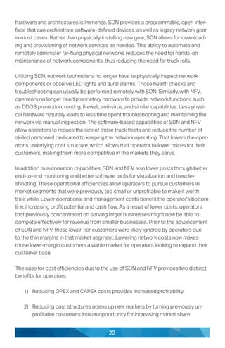 23
hardware and architectures is immense. SDN provides a programmable, open inter-
face that can orchestrate software-defined devices, as well as legacy network gear
in most cases. Rather than physically installing new gear, SDN allows for download-
ing and provisioning of network services as needed. This ability to automate and
remotely administer far-flung physical networks reduces the need for hands-on
maintenance of network components, thus reducing the need for truck rolls.
Utilizing SDN, network technicians no longer have to physically inspect network
components or observe LED lights and aural alarms. Those health checks and
troubleshooting can usually be performed remotely with SDN. Similarly, with NFV,
operators no longer need proprietary hardware to provide network functions such
as DDOS protection, routing, firewall, anti-virus, and similar capabilities. Less physi-
cal hardware naturally leads to less time spent troubleshooting and maintaining the
network via manual inspection. The software-based capabilities of SDN and NFV
allow operators to reduce the size of those truck fleets and reduce the number of
skilled personnel dedicated to keeping the network operating. That lowers the oper-
ator’s underlying cost structure, which allows that operator to lower prices for their
customers, making them more competitive in the markets they serve.
In addition to automation capabilities, SDN and NFV also lower costs through better
end-to-end monitoring and better software tools for visualization and trouble-
shooting. These operational efficiencies allow operators to pursue customers in
market segments that were previously too small or unprofitable to make it worth
their while. Lower operational and management costs benefit the operator’s bottom
line, increasing profit potential and cash flow. As a result of lower costs, operators
that previously concentrated on serving larger businesses might now be able to
compete effectively for revenue from smaller businesses. Prior to the advancement
of SDN and NFV, these lower-tier customers were likely ignored by operators due
to the thin margins in that market segment. Lowering network costs now makes
those lower-margin customers a viable market for operators looking to expand their
customer base.
The case for cost efficiencies due to the use of SDN and NFV provides two distinct
benefits for operators:
1)	 Reducing OPEX and CAPEX costs provides increased profitability.
2)	 Reducing cost structures opens up new markets by turning previously un-
profitable customers into an opportunity for increasing market share.
 