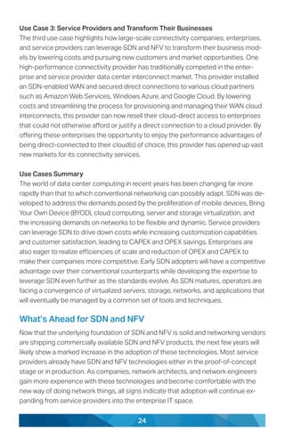 24
Use Case 3: Service Providers and Transform Their Businesses
The third use case highlights how large-scale connectivity companies, enterprises,
and service providers can leverage SDN and NFV to transform their business mod-
els by lowering costs and pursuing new customers and market opportunities. One
high-performance connectivity provider has traditionally competed in the enter-
prise and service provider data center interconnect market. This provider installed
an SDN-enabled WAN and secured direct connections to various cloud partners
such as Amazon Web Services, Windows Azure, and Google Cloud. By lowering
costs and streamlining the process for provisioning and managing their WAN cloud
interconnects, this provider can now resell their cloud-direct access to enterprises
that could not otherwise afford or justify a direct connection to a cloud provider. By
offering these enterprises the opportunity to enjoy the performance advantages of
being direct-connected to their cloud(s) of choice, this provider has opened up vast
new markets for its connectivity services.
Use Cases Summary
The world of data center computing in recent years has been changing far more
rapidly than that to which conventional networking can possibly adapt. SDN was de-
veloped to address the demands posed by the proliferation of mobile devices, Bring
Your Own Device (BYOD), cloud computing, server and storage virtualization, and
the increasing demands on networks to be flexible and dynamic. Service providers
can leverage SDN to drive down costs while increasing customization capabilities
and customer satisfaction, leading to CAPEX and OPEX savings. Enterprises are
also eager to realize efficiencies of scale and reduction of OPEX and CAPEX to
make their companies more competitive. Early SDN adopters will have a competitive
advantage over their conventional counterparts while developing the expertise to
leverage SDN even further as the standards evolve. As SDN matures, operators are
facing a convergence of virtualized servers, storage, networks, and applications that
will eventually be managed by a common set of tools and techniques.
What’s Ahead for SDN and NFV
Now that the underlying foundation of SDN and NFV is solid and networking vendors
are shipping commercially available SDN and NFV products, the next few years will
likely show a marked increase in the adoption of these technologies. Most service
providers already have SDN and NFV technologies either in the proof-of-concept
stage or in production. As companies, network architects, and network engineers
gain more experience with these technologies and become comfortable with the
new way of doing network things, all signs indicate that adoption will continue ex-
panding from service providers into the enterprise IT space.
 