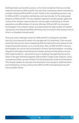 25
Nothing breeds success like success, so the more companies that successfully
make the transition to SDN and NFV, the more their competition will be motivated to
consider adopting SDN and NFV as well. Thanks to the compelling business case
for SDN and NFV, competition will likely be a strong motivator for the widespread
adoption of SDN and NFV. The pro-adoption argument includes greater agility and
control of the network, opportunities for revenue uplift, streamlining of network
operations, and differentiation of service offerings. SDN and NFV are disruptive
technologies in the network market, as evidenced by the large number of network-
ing startups and networking OEMs rethinking how to transform their product lines to
thrive in a virtualized network world.
That said, some challenges remain for SDN and NFV, including the inevitable
learning curve required to master this new approach to networking. There are also
preliminary discussions about integrating SDN into optical domains instead of only
supporting packet domains, as it currently does. Also, as SDN and NFV mature as
technologies, the end-to-end orchestration of these new technologies—including
integration with legacy networking technologies during the early phases of most
SDN implementations—will continue to be a challenge. Recognizing that orches-
tration is the glue that binds together SDN and NFV in large-scale networks, Ciena
is preparing a follow-up book entitled The Ciena Essentials Guide to Orchestration.
This will give readers an overview of orchestration, from design to implementation
and maintenance, as they continue their SDN and NFV educational journey with
Ciena and Blue Planet.
 