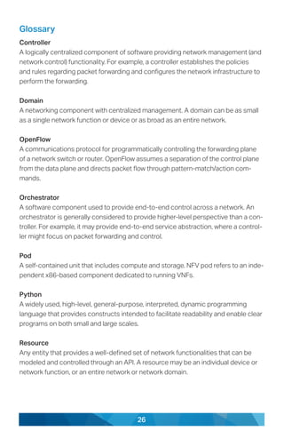 26
Glossary
Controller
A logically centralized component of software providing network management (and
network control) functionality. For example, a controller establishes the policies
and rules regarding packet forwarding and configures the network infrastructure to
perform the forwarding.
Domain
A networking component with centralized management. A domain can be as small
as a single network function or device or as broad as an entire network.
OpenFlow
A communications protocol for programmatically controlling the forwarding plane
of a network switch or router. OpenFlow assumes a separation of the control plane
from the data plane and directs packet flow through pattern-match/action com-
mands.
Orchestrator
A software component used to provide end-to-end control across a network. An
orchestrator is generally considered to provide higher-level perspective than a con-
troller. For example, it may provide end-to-end service abstraction, where a control-
ler might focus on packet forwarding and control.
Pod
A self-contained unit that includes compute and storage. NFV pod refers to an inde-
pendent x86-based component dedicated to running VNFs.
Python
A widely used, high-level, general-purpose, interpreted, dynamic programming
language that provides constructs intended to facilitate readability and enable clear
programs on both small and large scales.
Resource
Any entity that provides a well-defined set of network functionalities that can be
modeled and controlled through an API. A resource may be an individual device or
network function, or an entire network or network domain.
 