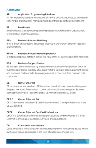 27
Acronyms
API	 Application Programming Interface
An API expresses a software component in terms of its inputs, outputs, and opera-
tions for programmatically manipulating and controlling a software component.
BP	 Blue Planet
Blue Planet is a Ciena software platform purpose-built for network virtualization,
orchestration, and management.
BPM	 Business Process Modeling
BPM is a way of expressing a business process or workflow in a human-readable
graphical form.
BPMN	 Business Process Modeling Notation
BPMN is a graphical notation, similar to a flow chart, for business process modeling.
BSS	 Business Support System
BSS is a set of software used by a telecommunications service provider to run its
business operations. Typically, BSS deals with the taking of orders, payment issues,
and revenues, and supports the management of products, orders, revenue, and
customers.
CE	 Carrier Ethernet
CE represents a standard set of Ethernet services that have come into being over
the past 10+ years. The standard covers point-to-point and multipoint Ethernet
connectivity services. Today, the global CE market exceeds $50 billion.
CE 2.0	 Carrier Ethernet 2.0
CE 2.0 represents the latest CE certification standard. Ciena packet products are
CE 2.0 certified.
CECP	 Carrier Ethernet Certified Professional
CECP is a certification demonstrating expertise, skills, and knowledge of Carrier
Ethernet technologies, standards, services, and applications.
CLI	 Command Line Interface
CLI is a means of interacting with a computer program or networking device where-
by the user issues commands in the form of successive lines of text.
 