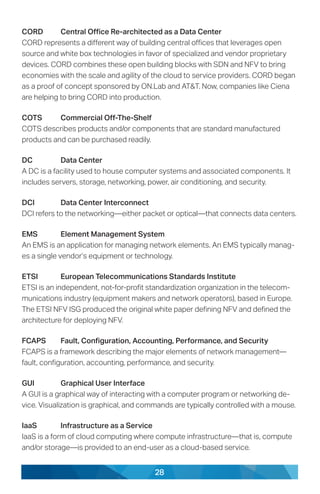 28
CORD	 Central Office Re-architected as a Data Center
CORD represents a different way of building central offices that leverages open
source and white box technologies in favor of specialized and vendor proprietary
devices. CORD combines these open building blocks with SDN and NFV to bring
economies with the scale and agility of the cloud to service providers. CORD began
as a proof of concept sponsored by ON.Lab and AT&T. Now, companies like Ciena
are helping to bring CORD into production.
COTS	 Commercial Off-The-Shelf
COTS describes products and/or components that are standard manufactured
products and can be purchased readily.
DC	 Data Center
A DC is a facility used to house computer systems and associated components. It
includes servers, storage, networking, power, air conditioning, and security.
DCI	 Data Center Interconnect
DCI refers to the networking—either packet or optical—that connects data centers.
EMS	 Element Management System
An EMS is an application for managing network elements. An EMS typically manag-
es a single vendor’s equipment or technology.
ETSI	 European Telecommunications Standards Institute
ETSI is an independent, not-for-profit standardization organization in the telecom-
munications industry (equipment makers and network operators), based in Europe.
The ETSI NFV ISG produced the original white paper defining NFV and defined the
architecture for deploying NFV.
FCAPS	 Fault, Configuration, Accounting, Performance, and Security
FCAPS is a framework describing the major elements of network management—
fault, configuration, accounting, performance, and security.
GUI	 Graphical User Interface
A GUI is a graphical way of interacting with a computer program or networking de-
vice. Visualization is graphical, and commands are typically controlled with a mouse.
IaaS	 Infrastructure as a Service
IaaS is a form of cloud computing where compute infrastructure—that is, compute
and/or storage—is provided to an end-user as a cloud-based service.
 