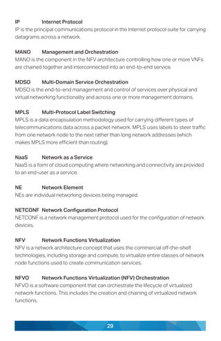 29
IP	 Internet Protocol
IP is the principal communications protocol in the Internet protocol suite for carrying
datagrams across a network.
MANO	 Management and Orchestration
MANO is the component in the NFV architecture controlling how one or more VNFs
are chained together and interconnected into an end-to-end service.
MDSO	 Multi-Domain Service Orchestration
MDSO is the end-to-end management and control of services over physical and
virtual networking functionality and across one or more management domains.
MPLS	 Multi-Protocol Label Switching
MPLS is a data encapsulation methodology used for carrying different types of
telecommunications data across a packet network. MPLS uses labels to steer traffic
from one network node to the next rather than long network addresses (which
makes MPLS more efficient than routing).
NaaS	 Network as a Service
NaaS is a form of cloud computing where networking and connectivity are provided
to an end-user as a service.
NE	 Network Element
NEs are individual networking devices being managed.
NETCONF	 Network Configuration Protocol
NETCONF is a network management protocol used for the configuration of network
devices.
NFV	 Network Functions Virtualization
NFV is a network architecture concept that uses the commercial off-the-shelf
technologies, including storage and compute, to virtualize entire classes of network
node functions used to create communication services.
NFVO	 Network Functions Virtualization (NFV) Orchestration
NFVO is a software component that can orchestrate the lifecycle of virtualized
network functions. This includes the creation and chaining of virtualized network
functions.
 