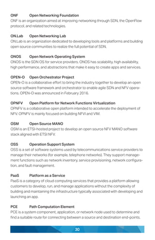 30
ONF	 Open Networking Foundation
ONF is an organization aimed at improving networking through SDN, the OpenFlow
protocol, and related technologies.
ON.Lab	 Open Networking Lab
ON.Lab is an organization dedicated to developing tools and platforms and building
open source communities to realize the full potential of SDN.
ONOS	 Open Network Operating System
ONOS is the SDN OS for service providers. ONOS has scalability, high availability,
high performance, and abstractions that make it easy to create apps and services.
OPEN-O	 Open Orchestrator Project
OPEN-O is a collaborative effort to bring the industry together to develop an open
source software framework and orchestrator to enable agile SDN and NFV opera-
tions. OPEN-O was announced in February 2016.
OPNFV	 Open Platform for Network Functions Virtualization
OPNFV is a collaborative open platform intended to accelerate the deployment of
NFV. OPNFV is mainly focused on building NFVI and VIM.
OSM	 Open Source MANO
OSM is an ETSI-hosted project to develop an open source NFV MANO software
stack aligned with ETSI NFV.
OSS	 Operation Support System
OSS is a set of software systems used by telecommunications service providers to
manage their networks (for example, telephone networks). They support manage-
ment functions such as network inventory, service provisioning, network configura-
tion, and fault management.
PaaS	 Platform as a Service
PaaS is a category of cloud computing services that provides a platform allowing
customers to develop, run, and manage applications without the complexity of
building and maintaining the infrastructure typically associated with developing and
launching an app.
PCE	 Path Computation Element
PCE is a system component, application, or network node used to determine and
find a suitable route for connecting between a source and destination end-points.
 