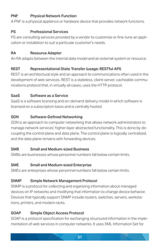 31
PNF	 Physical Network Function
A PNF is a physical appliance or hardware device that provides network functions.
PS	 Professional Services
PS are consulting services provided by a vendor to customize or fine-tune an appli-
cation or installation to suit a particular customer’s needs.
RA	 Resource Adapter
An RA adapts between the internal data model and an external system or resource.
REST	 Representational State Transfer (usage: RESTful API)
REST is an architectural style and an approach to communications often used in the
development of web services. REST is a stateless, client-server, cacheable commu-
nications protocol that, in virtually all cases, uses the HTTP protocol.
SaaS	 Software as a Service
SaaS is a software licensing and on-demand delivery model in which software is
licensed on a subscription basis and is centrally hosted.
SDN	 Software-Defined Networking
SDN is an approach to computer networking that allows network administrators to
manage network services’ higher-layer abstracted functionality. This is done by de-
coupling the control plane and data plane. The control plane is logically centralized,
and the data plane remains with forwarding devices.
SMB	 Small and Medium-sized Business
SMBs are businesses whose personnel numbers fall below certain limits.
SME	 Small and Medium-sized Enterprise
SMEs are enterprises whose personnel numbers fall below certain limits.
SNMP	 Simple Network Management Protocol
SNMP is a protocol for collecting and organizing information about managed
devices on IP networks and modifying that information to change device behavior.
Devices that typically support SNMP include routers, switches, servers, worksta-
tions, printers, and modem racks.
SOAP	 Simple Object Access Protocol
SOAP is a protocol specification for exchanging structured information in the imple-
mentation of web services in computer networks. It uses XML Information Set for
 