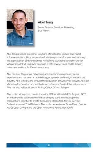 34
Abel Tong
Senior Director, Solutions Marketing,
Blue Planet
Abel Tong is Senior Director of Solutions Marketing for Ciena’s Blue Planet
software solutions. He is responsible for helping to transform networks through
the application of Software Defined Networking (SDN) and Network Function
Virtualization (NFV), to deliver value and create new services, and to simplify
network operations for Ciena’s customers.
Abel has over 15 years of networking and telecommunications systems
experience and has been an active blogger, speaker, and thought leader in the
industry. Abel joined Ciena through the acquisition of Cyan. Prior to Cyan, Abel ran
Marketing for Omnitron and led the launch of several Carrier Ethernet products.
Abel has also held positions at Aktino, Calix, ADC and Pairgain.
Abel is also a long-time contributor to the MEF. Abel leads MEF’s Project UNITE,
an industry wide collaborative initiative bringing standards development
organizations together to create the building blocks for Lifecycle Service
Orchestration and Third Network. Abel is also a member of Open Cloud Connect
(OCC), Open Daylight and the Open Networking Foundation (ONF).
 