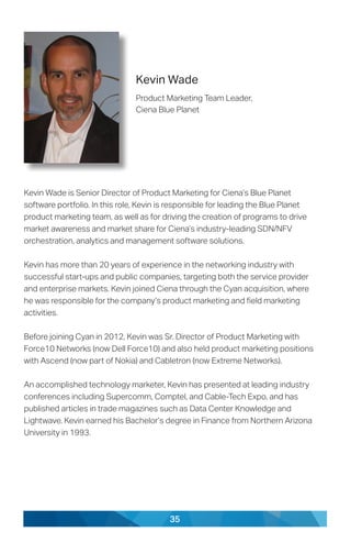 35
Kevin Wade
Product Marketing Team Leader,
Ciena Blue Planet
Kevin Wade is Senior Director of Product Marketing for Ciena’s Blue Planet
software portfolio. In this role, Kevin is responsible for leading the Blue Planet
product marketing team, as well as for driving the creation of programs to drive
market awareness and market share for Ciena’s industry-leading SDN/NFV
orchestration, analytics and management software solutions.
Kevin has more than 20 years of experience in the networking industry with
successful start-ups and public companies, targeting both the service provider
and enterprise markets. Kevin joined Ciena through the Cyan acquisition, where
he was responsible for the company’s product marketing and field marketing
activities.
Before joining Cyan in 2012, Kevin was Sr. Director of Product Marketing with
Force10 Networks (now Dell Force10) and also held product marketing positions
with Ascend (now part of Nokia) and Cabletron (now Extreme Networks).
An accomplished technology marketer, Kevin has presented at leading industry
conferences including Supercomm, Comptel, and Cable-Tech Expo, and has
published articles in trade magazines such as Data Center Knowledge and
Lightwave. Kevin earned his Bachelor’s degree in Finance from Northern Arizona
University in 1993.
 