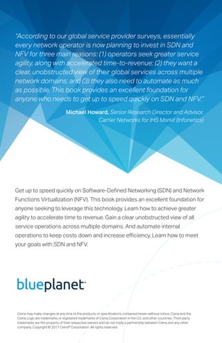 Ciena may make changes at any time to the products or specifications contained herein without notice. Ciena and the
Ciena Logo are trademarks or registered trademarks of Ciena Corporation in the U.S. and other countries. Third-party
trademarks are the property of their respective owners and do not imply a partnership between Ciena and any other
company. Copyright © 2017 Ciena® Corporation. All rights reserved.
“According to our global service provider surveys, essentially
every network operator is now planning to invest in SDN and
NFV for three main reasons: (1) operators seek greater service
agility, along with accelerated time-to-revenue; (2) they want a
clear, unobstructed view of their global services across multiple
network domains; and (3) they also need to automate as much
as possible. This book provides an excellent foundation for
anyone who needs to get up to speed quickly on SDN and NFV.”
Michael Howard, Senior Research Director and Advisor,
Carrier Networks for IHS Markit (Infonetics)
Get up to speed quickly on Software-Defined Networking (SDN) and Network
Functions Virtualization (NFV). This book provides an excellent foundation for
anyone seeking to leverage this technology. Learn how to achieve greater
agility to accelerate time to revenue. Gain a clear unobstructed view of all
service operations across multiple domains. And automate internal
operations to keep costs down and increase efficiency. Learn how to meet
your goals with SDN and NFV.
 