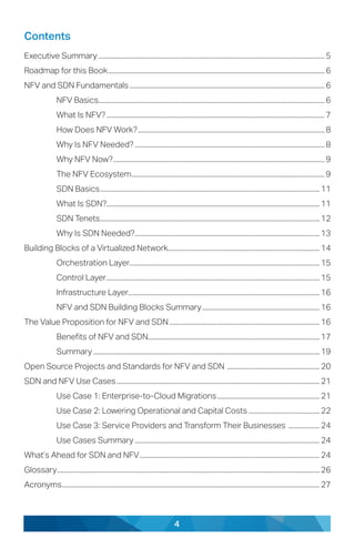 4
Contents
Executive Summary.......................................................................................................................................... 5
Roadmap for this Book.................................................................................................................................... 6
NFV and SDN Fundamentals....................................................................................................................... 6
NFV Basics.......................................................................................................................................... 6
What Is NFV?..................................................................................................................................... 7
How Does NFV Work?.................................................................................................................. 8
Why Is NFV Needed?.................................................................................................................... 8
Why NFV Now?................................................................................................................................. 9
The NFV Ecosystem...................................................................................................................... 9
SDN Basics...................................................................................................................................... 11
What Is SDN?.................................................................................................................................. 11
SDN Tenets...................................................................................................................................... 12
Why Is SDN Needed?................................................................................................................. 13
Building Blocks of a Virtualized Network............................................................................................. 14
Orchestration Layer.................................................................................................................... 15
Control Layer.................................................................................................................................. 15
Infrastructure Layer.................................................................................................................... 16
NFV and SDN Building Blocks Summary........................................................................ 16
The Value Proposition for NFV and SDN............................................................................................ 16
Benefits of NFV and SDN........................................................................................................ 17
Summary.......................................................................................................................................... 19
Open Source Projects and Standards for NFV and SDN ......................................................... 20
SDN and NFV Use Cases............................................................................................................................ 21
Use Case 1: Enterprise-to-Cloud Migrations............................................................... 21
Use Case 2: Lowering Operational and Capital Costs............................................ 22
Use Case 3: Service Providers and Transform Their Businesses .................... 24
Use Cases Summary................................................................................................................. 24
What’s Ahead for SDN and NFV.............................................................................................................. 24
Glossary................................................................................................................................................................ 26
Acronyms............................................................................................................................................................. 27
 