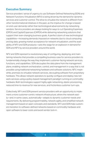 5
Executive Summary
Service providers’ sense of urgency to use Software-Defined Networking (SDN) and
Network Functions Virtualization (NFV) is being driven by the demand for dynamic
services and customer control. The drive to virtualize the network is different from
other transformational initiatives in the past, as the impetus for change is based
on end-user demands rather than technological advancements by networking
vendors. Service providers are always looking for ways to cut Operating Expenses
(OPEX) and Capital Expenses (CAPEX) while delivering networking solutions that
support their ever-changing business goals. A perfect storm of new technological
capabilities—increasing demands imposed on networks due to cloud computing
and big data, growing market acceptance for network virtualization, and the avail-
ability of NFV and SDN products—sets the stage for an explosion in demand for
SDN and NFV by service providers around the world.
NFV and SDN represent a revolutionary way of configuring, deploying, and main-
taining networks that provides a compelling business case for service providers to
fundamentally change the way they implement customer-facing network services,
functions, and capabilities. SDN decouples the data plane from the management
plane, enabling network orchestration, control, and management in a way that is not
possible using traditional networking hardware and software solutions. NFV, mean-
while, promises to virtualize network services, decoupling software from proprietary
hardware. This allows network operators to quickly configure and deploy new net-
work services using a policy-based management paradigm running on commodity
hardware. Both technologies support highly agile networking, elastic provisioning,
reduced time-to-revenue for new services, and frictionless customer turn-ups.
Collectively, NFV and SDN present service providers with an opportunity to imple-
ment a more customer-centric network infrastructure, where the network easi-
ly—and, in some cases, automatically—adapts to dynamic customer needs and
requirements. By delivering programmability, network agility, and simplified network
management based on open concepts and standards, NFV and SDN help custom-
ers transition to software-defined networks based on commodity hardware and
open software to lower costs and avoid vendor lock-in.
 