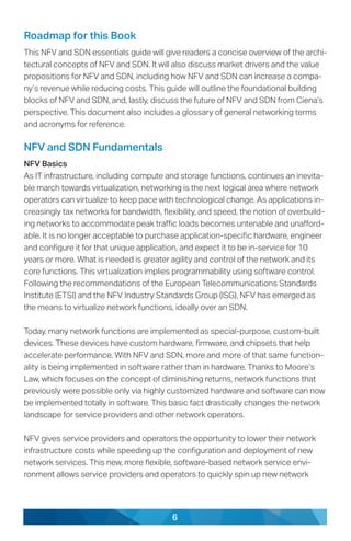 6
Roadmap for this Book
This NFV and SDN essentials guide will give readers a concise overview of the archi-
tectural concepts of NFV and SDN. It will also discuss market drivers and the value
propositions for NFV and SDN, including how NFV and SDN can increase a compa-
ny’s revenue while reducing costs. This guide will outline the foundational building
blocks of NFV and SDN, and, lastly, discuss the future of NFV and SDN from Ciena’s
perspective. This document also includes a glossary of general networking terms
and acronyms for reference.
NFV and SDN Fundamentals
NFV Basics
As IT infrastructure, including compute and storage functions, continues an inevita-
ble march towards virtualization, networking is the next logical area where network
operators can virtualize to keep pace with technological change. As applications in-
creasingly tax networks for bandwidth, flexibility, and speed, the notion of overbuild-
ing networks to accommodate peak traffic loads becomes untenable and unafford-
able. It is no longer acceptable to purchase application-specific hardware, engineer
and configure it for that unique application, and expect it to be in-service for 10
years or more. What is needed is greater agility and control of the network and its
core functions. This virtualization implies programmability using software control.
Following the recommendations of the European Telecommunications Standards
Institute (ETSI) and the NFV Industry Standards Group (ISG), NFV has emerged as
the means to virtualize network functions, ideally over an SDN.
Today, many network functions are implemented as special-purpose, custom-built
devices. These devices have custom hardware, firmware, and chipsets that help
accelerate performance. With NFV and SDN, more and more of that same function-
ality is being implemented in software rather than in hardware. Thanks to Moore’s
Law, which focuses on the concept of diminishing returns, network functions that
previously were possible only via highly customized hardware and software can now
be implemented totally in software. This basic fact drastically changes the network
landscape for service providers and other network operators.
NFV gives service providers and operators the opportunity to lower their network
infrastructure costs while speeding up the configuration and deployment of new
network services. This new, more flexible, software-based network service envi-
ronment allows service providers and operators to quickly spin up new network
 