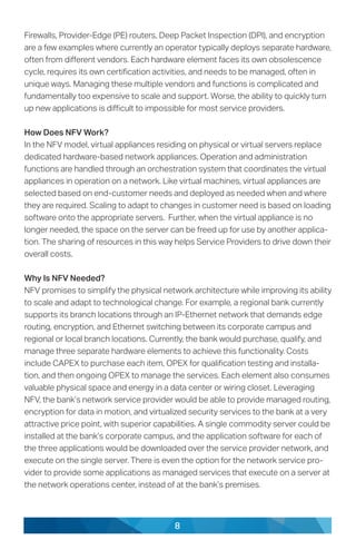 8
Firewalls, Provider-Edge (PE) routers, Deep Packet Inspection (DPI), and encryption
are a few examples where currently an operator typically deploys separate hardware,
often from different vendors. Each hardware element faces its own obsolescence
cycle, requires its own certification activities, and needs to be managed, often in
unique ways. Managing these multiple vendors and functions is complicated and
fundamentally too expensive to scale and support. Worse, the ability to quickly turn
up new applications is difficult to impossible for most service providers.
How Does NFV Work?
In the NFV model, virtual appliances residing on physical or virtual servers replace
dedicated hardware-based network appliances. Operation and administration
functions are handled through an orchestration system that coordinates the virtual
appliances in operation on a network. Like virtual machines, virtual appliances are
selected based on end-customer needs and deployed as needed when and where
they are required. Scaling to adapt to changes in customer need is based on loading
software onto the appropriate servers. Further, when the virtual appliance is no
longer needed, the space on the server can be freed up for use by another applica-
tion. The sharing of resources in this way helps Service Providers to drive down their
overall costs.
Why Is NFV Needed?
NFV promises to simplify the physical network architecture while improving its ability
to scale and adapt to technological change. For example, a regional bank currently
supports its branch locations through an IP-Ethernet network that demands edge
routing, encryption, and Ethernet switching between its corporate campus and
regional or local branch locations. Currently, the bank would purchase, qualify, and
manage three separate hardware elements to achieve this functionality. Costs
include CAPEX to purchase each item, OPEX for qualification testing and installa-
tion, and then ongoing OPEX to manage the services. Each element also consumes
valuable physical space and energy in a data center or wiring closet. Leveraging
NFV, the bank’s network service provider would be able to provide managed routing,
encryption for data in motion, and virtualized security services to the bank at a very
attractive price point, with superior capabilities. A single commodity server could be
installed at the bank’s corporate campus, and the application software for each of
the three applications would be downloaded over the service provider network, and
execute on the single server. There is even the option for the network service pro-
vider to provide some applications as managed services that execute on a server at
the network operations center, instead of at the bank’s premises.
 