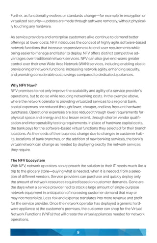 9
Further, as functionality evolves or standards change—for example, in encryption or
virtualized security—updates are made through software remotely, without physical-
ly touching any hardware.
As service providers and enterprise customers alike continue to demand better
offerings at lower costs, NFV introduces the concept of highly agile, software-based
network functions that increase responsiveness to end-user requirements while
being easier to manage and faster to deploy. NFV offers distinct competitive ad-
vantages over traditional network services. NFV can also give end-users greater
control over their own Wide Area Network (WAN) services, including enabling elastic
provisioning of network functions, increasing network agility, enhancing security,
and providing considerable cost savings compared to dedicated appliances.
Why NFV Now?
NFV promises to not only improve the scalability and agility of a service provider’s
operations, but to do so while reducing networking costs. In the example above,
where the network operator is providing virtualized services to a regional bank,
capital expenses are reduced through fewer, cheaper, and less frequent hardware
purchases. Operational expenses are also reduced through lower requirements for
physical space and energy and, to a lesser extent, through shorter vendor qualifi-
cation and interoperability testing requirements. In place of hardware capital costs,
the bank pays for the software-based virtual functions they selected for their branch
locations. As the needs of their business change due to changes in customer hab-
its, locations of bank branches, or the addition of new banking services, the bank’s
virtual network can change as needed by deploying exactly the network services
they require.
The NFV Ecosystem
With NFV, network operators can approach the solution to their IT needs much like a
trip to the grocery store—buying what is needed, when it is needed, from a selec-
tion of different vendors. Service providers can purchase and quickly deploy only
the amount of network resources required based on customer demands. Gone are
the days when a service provider had to stock a large amount of single-purpose
network equipment in anticipation of increasing customer demand that may or
may not materialize. Less risk and expense translates into more revenue and profit
for the service provider. Once the network operator has deployed a generic hard-
ware appliance at the customer’s premises, the customer can shop for the Virtual
Network Functions (VNFs) that will create the virtual appliances needed for network
operations.
 
