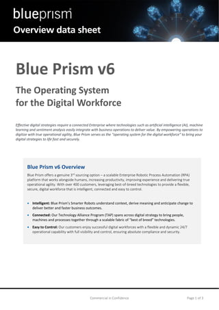 Commercial in Confidence Page 1 of 3
Blue Prism v6
The Operating System
for the Digital Workforce
Effective digital strategies require a connected Enterprise where technologies such as artificial intelligence (AI), machine
learning and sentiment analysis easily integrate with business operations to deliver value. By empowering operations to
digitize with true operational agility, Blue Prism serves as the “operating system for the digital workforce” to bring your
digital strategies to life fast and securely.
Blue Prism v6 Overview
Blue Prism offers a genuine 3rd
sourcing option – a scalable Enterprise Robotic Process Automation (RPA)
platform that works alongside humans, increasing productivity, improving experience and delivering true
operational agility. With over 400 customers, leveraging best-of-breed technologies to provide a flexible,
secure, digital workforce that is intelligent, connected and easy to control.
• Intelligent: Blue Prism’s Smarter Robots understand context, derive meaning and anticipate change to
deliver better and faster business outcomes.
• Connected: Our Technology Alliance Program (TAP) spans across digital strategy to bring people,
machines and processes together through a scalable fabric of “best of breed” technologies.
• Easy to Control: Our customers enjoy successful digital workforces with a flexible and dynamic 24/7
operational capability with full visibility and control, ensuring absolute compliance and security.
 