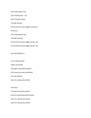 4.So I had to give itup!
5.So I finallycame...up!
6.So I finally A-edup!
7.So dat’ wasup!
8.To all of my real ass nigga'sso wesup!
2x:Chorus
1.So I had to give itup!
2.So dat's wasup!
3.To all of my real ass nigga'sso wes up!
4.To all of my real ass nigga'sso wes up!
Sun-Clord-King!Pt.1
1.I'm a sharp sword!
2.Dat's of a chord!
3.So I geta veryspecial award!
4.Of a verynice room andboard!
5.To tryinafford!
6.So I'm a real ass Sun Clord!
2x:Chorus
1.To tryinLive by tha sword!
2.Anitno needtodie bytha chord!
3.So I'm a real ass Sun Clord!
4.So I'm a real ass Sun Clord!
 
