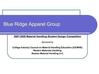 Blue Ridge Apparel Group 2007-2008 Material Handling Student Design Competition Sponsored by College Industry Council on Material Handling Education (CICMHE) Modern Materials Handling Bastian Material Handling LLC 