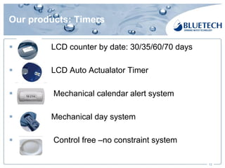 Our products: Timers
§ LCD counter by date: 30/35/60/70 days
§ LCD Auto Actualator Timer
§ Mechanical calendar alert system
§ Mechanical day system
§ Control free –no constraint system
12
 