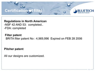 Certification of filter
19
Regulations in North American
-NSF 42 AND 53: completed..
-FDA: completed
Filter patent
BRITA filter patent No : 4,969,996 Expired on FEB 28 2006
Pitcher patent
All our designs are customized.
 