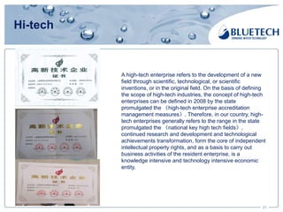 Hi-tech
21
A high-tech enterprise refers to the development of a new
field through scientific, technological, or scientific
inventions, or in the original field. On the basis of defining
the scope of high-tech industries, the concept of high-tech
enterprises can be defined in 2008 by the state
promulgated the 《high-tech enterprise accreditation
management measures》. Therefore, in our country, high-
tech enterprises generally refers to the range in the state
promulgated the 《national key high tech fields》,
continued research and development and technological
achievements transformation, form the core of independent
intellectual property rights, and as a basis to carry out
business activities of the resident enterprise, is a
knowledge intensive and technology intensive economic
entity.
 