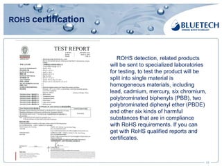 ROHS certification
23
ROHS detection, related products
will be sent to specialized laboratories
for testing, to test the product will be
split into single material is
homogeneous materials, including
lead, cadmium, mercury, six chromium,
polybrominated biphenyls (PBB), two
polybrominated diphenyl ether (PBDE)
and other six kinds of harmful
substances that are in compliance
with RoHS requirements. If you can
get with RoHS qualified reports and
certificates.
 