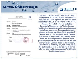 Germany LFGB certification
24
**German LFGB (ie LMBG) certification profile **
In September 2005, the German new food and
food products LFGB replaced the food and daily
necessities LMBG. It is also known as the "Food,
Tobacco Products Cosmetics and Other
Commodity Management Act" is the German
food hygiene management of the most important
basic legal documents. The regulations make
general and basic provisions for all aspects of
German food, and all foodstuffs on the German
market and all food-related commodities must
meet the basic requirements above it. Food
products in contact with the food through the test,
in line with the German "Food and Commodity
Law" Article 30 and thirty-one, can be issued by
the authorized agency LFGB test report proved
to be "no chemical toxic substances" and Sold in
the German market.
 