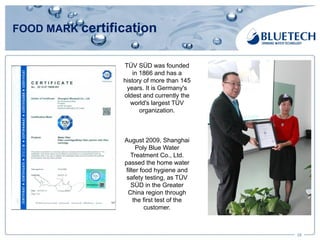 FOOD MARK certification
28
TÜV SÜD was founded
in 1866 and has a
history of more than 145
years. It is Germany's
oldest and currently the
world's largest TÜV
organization.
August 2009, Shanghai
Poly Blue Water
Treatment Co., Ltd.
passed the home water
filter food hygiene and
safety testing, as TÜV
SÜD in the Greater
China region through
the first test of the
customer.
 