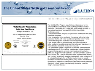 The United States WQA gold seal certification
29
The United States WQA gold seal certification
The Gold Certified Program is authorized and approved by the
American National Standards Institute (ANSI) and the Canadian
Standards Committee (SCC) to test and certify related products for
international standards such as NSF / ANSI, CSA, ASME.
Certified products
1, can be achieved in the product specification marked with the ability
to remove impurities;
2, the composition of the product of the material will not be in the
process of dealing with water to add water pollution components;
3, meet the design and production process requirements;
4, the product does not exist structural and functional defects;
5, the product of advertising, sample information and logo shown in
the certification standards are true and accurate.
This certification system is significant for insiders, consumers and
manufacturing units. The credible, objective and independent third
party monitoring agency, which is unanimously endorsed by the
public and the government, has tested and verified that the product
has complied with a specific standard, which means that the product
with the mark is rigorously tested and guaranteed to the consumer of.
All units participating in this certification system must be tested,
tested and tested and audited by a third party, and the manufacturer
must produce the product in accordance with the published standards.
Standards include product manufacturing standards, materials,
design, process and so on.
 