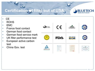 Certification of filter out of USA
§ CE
§ ROHS
§ EMC
§ France food contact
§ German food contact
§ German food service mark
§ UK filter performance test
§ European active carbon
test
§ China Gov. test
30
 