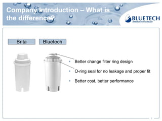 Company Introduction – What is
the difference?
7
Brita Bluetech
§ Better change filter ring design
§ O-ring seal for no leakage and proper fit
§ Better cost, better performance
 