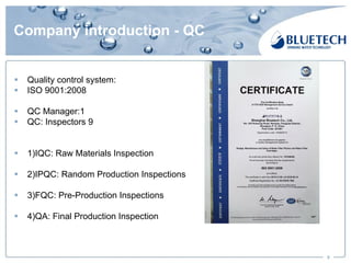 Company introduction - QC
§ Quality control system:
§ ISO 9001:2008
§ QC Manager:1
§ QC: Inspectors 9
§ 1)IQC: Raw Materials Inspection
§ 2)IPQC: Random Production Inspections
§ 3)FQC: Pre-Production Inspections
§ 4)QA: Final Production Inspection
9
 