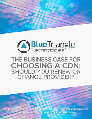 http://bluetriangletech.com
THE BUSINESS CASE FOR
CHOOSING A CDN:
SHOULD YOU RENEW OR
CHANGE PROVIDER?
BLUE TRIANGLE CONNECTS REVENUE WITH REAL USER WEB PERFORMANCE
TO INDEPENDENTLY VALIDATE YOUR CDN INVESTMENT.
 