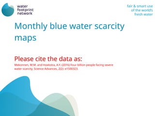 fair & smart use
of the worlds
fresh water
Monthly blue water scarcity
maps
Please cite the data as:
Mekonnen, M.M. and Hoekstra, A.Y. (2016) Four billion people facing severe
water scarcity, Science Advances, 2(2): e1500323.
 