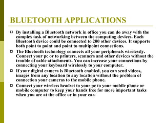 BLUETOOTH APPLICATIONS By installing a Bluetooth network in office you can do away with the complex task of networking between the computing devices. Each Bluetooth device could be connected to 200 other devices. It supports both point to point and point to multipoint connections. The Bluetooth technology connects all your peripherals wirelessly. Connect your pc or to printers, scanners and other devices without the trouble of cable attachments. You can increase your connections by connecting your keyboard wirelessly to your computer. If your digital camera is Bluetooth enabled, you can send videos, images from any location to any location without the problem of connection your cameras to the mobile phone. Connect your wireless headset to your pc to your mobile phone or mobile computer to keep your hands free for more important tasks when you are at the office or in your car. 