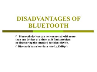 DISADVANTAGES OF BLUETOOTH Bluetooth devices can not connected with more than one devices at a time, as it finds problem  in discovering the intended recipient device. Bluetooth has a low data rate(i.e.1MBps). 