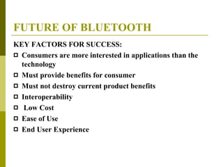 FUTURE OF BLUETOOTH KEY FACTORS FOR SUCCESS: Consumers are more interested in applications than the technology  Must provide benefits for consumer  Must not destroy current product benefits  Interoperability Low Cost Ease of Use End User Experience 