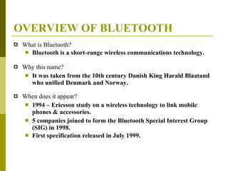 OVERVIEW OF BLUETOOTH What is Bluetooth? Bluetooth is a short-range wireless communications technology. Why this name? It was taken from the 10th century Danish King Harald Blaatand who unified Denmark and Norway. When does it appear? 1994 – Ericsson study on a wireless technology to link mobile phones & accessories. 5 companies joined to form the Bluetooth Special Interest Group (SIG) in 1998. First specification released in July 1999. 