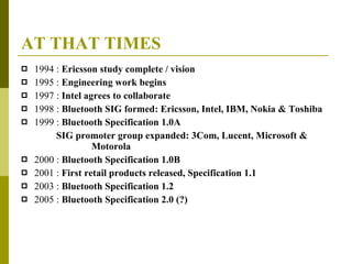 AT THAT TIMES 1994 :  Ericsson study complete / vision 1995 :  Engineering work begins 1997 :  Intel agrees to collaborate 1998 :  Bluetooth SIG formed: Ericsson, Intel, IBM, Nokia & Toshiba 1999 :  Bluetooth Specification 1.0A SIG promoter group expanded: 3Com, Lucent, Microsoft &    Motorola 2000 :  Bluetooth Specification 1.0B 2001 :  First retail products released, Specification 1.1 2003 :  Bluetooth Specification 1.2 2005 :  Bluetooth Specification 2.0 (?) 