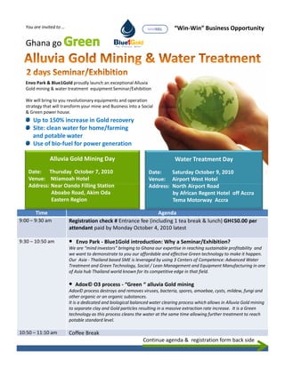 You are invited to …                                           MARISEL      “Win-Win” Business Opportunity

  Ghana go



  Envo Park & Blue1Gold proudly launch an exceptional Alluvia
  Gold mining & water treatment equipment Seminar/Exhibition

  We will bring to you revolutionary equipments and operation
  strategy that will transform your mine and Business into a Social
  & Green power house.
     Up to 150% increase in Gold recovery
     Site: clean water for home/farming
     and potable water
     Use of bio-fuel for power generation

              Alluvia Gold Mining Day                                          Water Treatment Day
   Date: Thursday October 7, 2010                                Date:    Saturday October 9, 2010
   Venue: Ntiamoah Hotel                                         Venue: Airport West Hotel
   Address: Near Oando Filling Station                           Address: North Airport Road
            Aboabo Road, Akim Oda                                         by African Regent Hotel off Accra
            Eastern Region                                                Tema Motorway Accra

       Time                                                    Agenda
9:00 – 9:30 am           Registration check # Entrance fee (including 1 tea break & lunch) GH¢50.00 per
                         attendant paid by Monday October 4, 2010 latest

9:30 – 10:50 am          • Envo Park - Blue1Gold introduction: Why a Seminar/Exhibition?
                         We are “mind investors” bringing to Ghana our expertise in reaching sustainable profitability and
                         we want to demonstrate to you our affordable and effective Green technology to make it happen.
                         Our Asia - Thailand based SME is leveraged by using 3 Centers of Competence: Advanced Water
                         Treatment and Green Technology, Social / Lean Management and Equipment Manufacturing in one
                         of Asia hub Thailand world known for its competitive edge in that field.

                         • Adox© O3 process - “Green “ alluvia Gold mining
                         Adox© process destroys and removes viruses, bacteria, spores, amoebae, cysts, mildew, fungi and
                         other organic or an organic substances.
                         It is a dedicated and biological balanced water clearing process which allows in Alluvia Gold mining
                         to separate clay and Gold particles resulting in a massive extraction rate increase. It is a Green
                         technology as this process cleans the water at the same time allowing further treatment to reach
                         potable standard level.

10:50 – 11:10 am         Coffee Break
                                                              Continue agenda & registration form back side
 