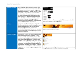 Music Video Purposes Analysis
Extension of outlets This is to do with where the artist’s items are being
sold, shown or distributed. Expanding their audience
will increase all the different ways the songs can be
assessed. For example, TV, Internet and DVD’s. Most
fans will like or share videos on social networking
sites; by doing this it means that their friends can see
the videos. Also to extended outlets further, most
retail shops such as HMV, merchandise stores and
many other high street shops will sell the artists
merchandise in bundles. Anything from DVD’s,
wristbands and tops. This will let all the fans become
aware with different items they could buy.
This is an example of Tickmaster’s merchandise
store, selling a bundle of Jake Bugg’s items.
Synergy Synergy is to do with connecting marketing and
distribution of media across a variety of platforms. For
example Jake Bugg has his own YouTube. Across
YouTube Jake Bugg’s albums, concerts and
merchandise. This promotes his music and can make
himself lots of money by involving himself in different
platforms in the media.
Here is a banner advertised on YouTube.
]
]
Producers strategies One Directions producer will want their public image
to be great and to be able to bring them as much
success as possible. They will advise them on what
interviews they should go to and advise them on what
to say when answering questions. Producers try to
help them out as much as they can to ensure they get
what they want and they’re happy with everything.
They also do their best to promote any new albums /
merch that are coming out. Social media is a big part
in this because their record label, producers and even
they will use it to promote things, making it beneficial
for everyone.
This is a print screen of Jake Bugg’s twitter, he is letting all his followers know what
is going. Also promoting his products, concerts and merchandise.
 