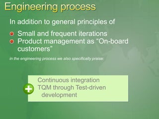 In addition to general principles of
    Small and frequent iterations
    Product management as ―On-board
    customers‖
in the engineering process we also specifically praise:




                Continuous integration
                TQM through Test-driven
                 development
 